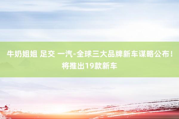 牛奶姐姐 足交 一汽-全球三大品牌新车谋略公布！将推出19款新车