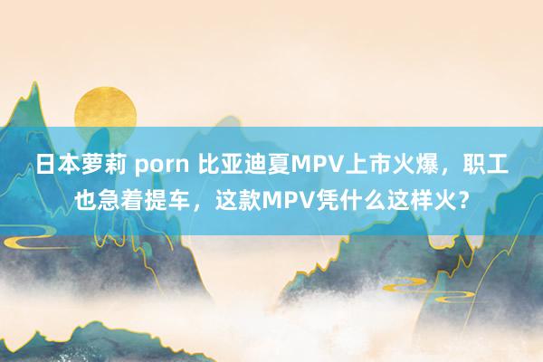 日本萝莉 porn 比亚迪夏MPV上市火爆，职工也急着提车，这款MPV凭什么这样火？