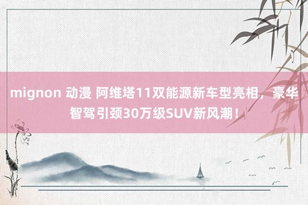 mignon 动漫 阿维塔11双能源新车型亮相，豪华智驾引颈30万级SUV新风潮！