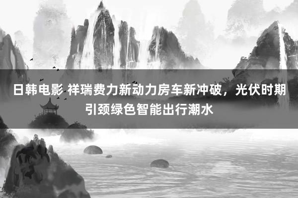 日韩电影 祥瑞费力新动力房车新冲破，光伏时期引颈绿色智能出行潮水