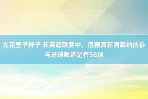 立花里子种子 在英超联赛中，厄德高在阿森纳的参与进球数还是有58球