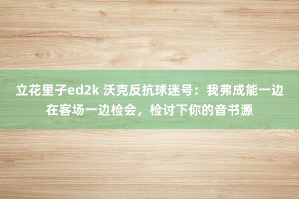 立花里子ed2k 沃克反抗球迷号：我弗成能一边在客场一边检会，检讨下你的音书源