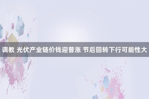调教 光伏产业链价钱迎普涨 节后回转下行可能性大