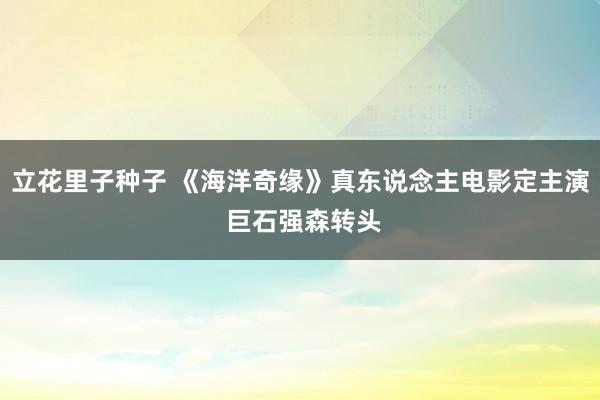 立花里子种子 《海洋奇缘》真东说念主电影定主演 巨石强森转头
