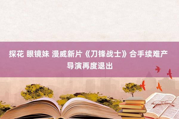 探花 眼镜妹 漫威新片《刀锋战士》合手续难产 导演再度退出