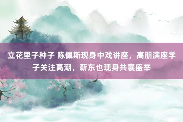 立花里子种子 陈佩斯现身中戏讲座，高朋满座学子关注高潮，靳东也现身共襄盛举