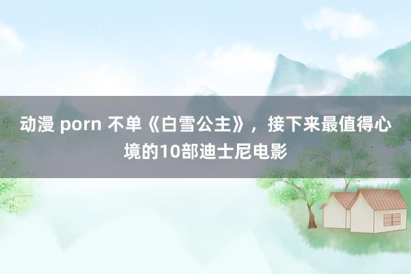 动漫 porn 不单《白雪公主》，接下来最值得心境的10部迪士尼电影