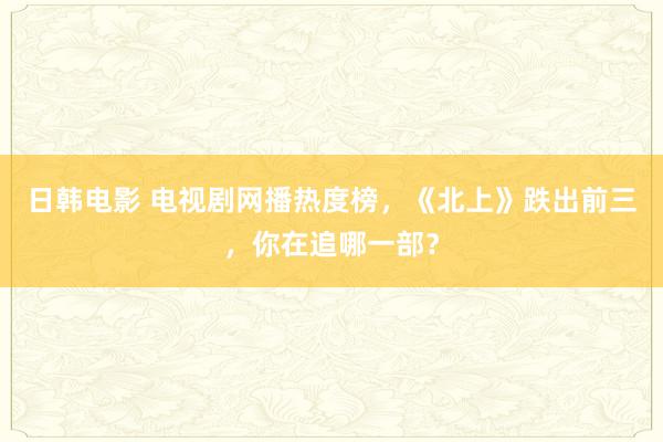 日韩电影 电视剧网播热度榜，《北上》跌出前三，你在追哪一部？