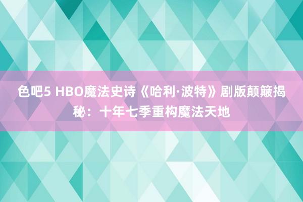 色吧5 HBO魔法史诗《哈利·波特》剧版颠簸揭秘：十年七季重构魔法天地
