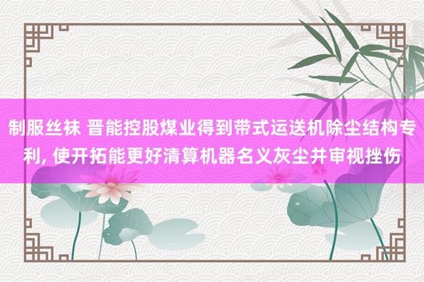 制服丝袜 晋能控股煤业得到带式运送机除尘结构专利， 使开拓能更好清算机器名义灰尘并审视挫伤