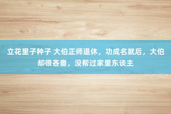 立花里子种子 大伯正师退休，功成名就后，大伯却很吝啬，没帮过家里东谈主