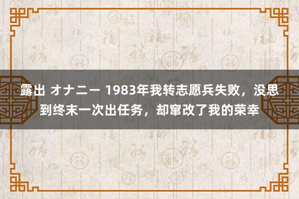 露出 オナニー 1983年我转志愿兵失败，没思到终末一次出任务，却窜改了我的荣幸