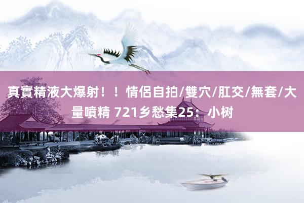真實精液大爆射！！情侶自拍/雙穴/肛交/無套/大量噴精 721乡愁集25：小树