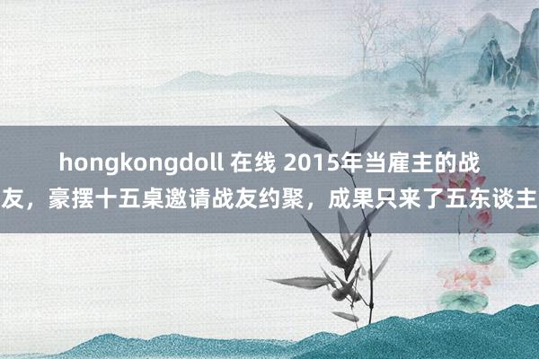 hongkongdoll 在线 2015年当雇主的战友，豪摆十五桌邀请战友约聚，成果只来了五东谈主