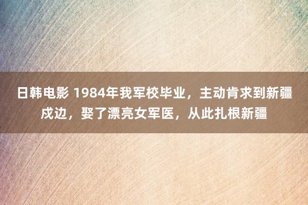 日韩电影 1984年我军校毕业，主动肯求到新疆戍边，娶了漂亮女军医，从此扎根新疆