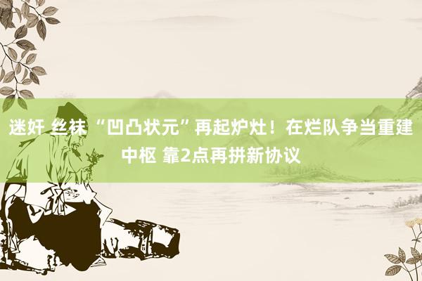 迷奸 丝袜 “凹凸状元”再起炉灶！在烂队争当重建中枢 靠2点再拼新协议
