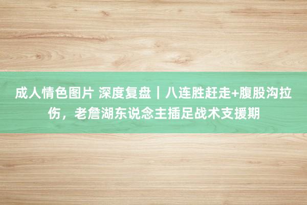成人情色图片 深度复盘｜八连胜赶走+腹股沟拉伤，老詹湖东说念主插足战术支援期