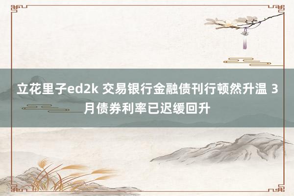 立花里子ed2k 交易银行金融债刊行顿然升温 3月债券利率已迟缓回升