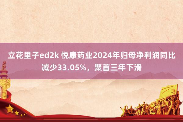 立花里子ed2k 悦康药业2024年归母净利润同比减少33.05%，聚首三年下滑