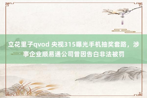 立花里子qvod 央视315曝光手机抽奖套路，涉事企业顺易通公司曾因告白非法被罚