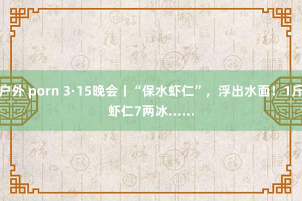 户外 porn 3·15晚会丨“保水虾仁”，浮出水面！1斤虾仁7两冰......
