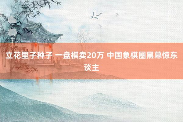 立花里子种子 一盘棋卖20万 中国象棋圈黑幕惊东谈主
