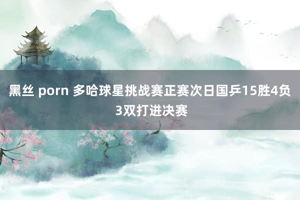 黑丝 porn 多哈球星挑战赛正赛次日国乒15胜4负 3双打进决赛