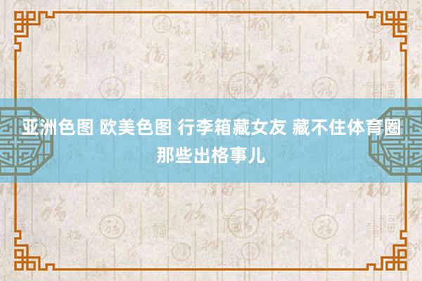 亚洲色图 欧美色图 行李箱藏女友 藏不住体育圈那些出格事儿