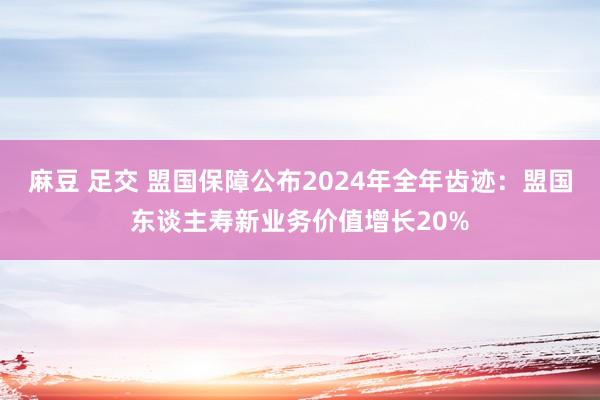 麻豆 足交 盟国保障公布2024年全年齿迹：盟国东谈主寿新业务价值增长20%