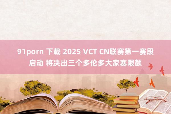 91porn 下载 2025 VCT CN联赛第一赛段启动 将决出三个多伦多大家赛限额