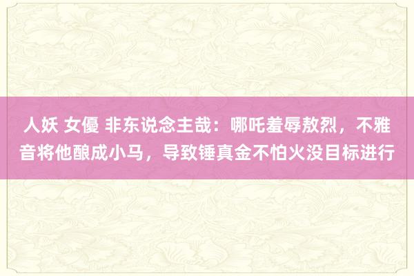 人妖 女優 非东说念主哉：哪吒羞辱敖烈，不雅音将他酿成小马，导致锤真金不怕火没目标进行
