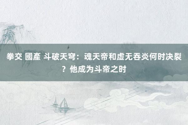 拳交 國產 斗破天穹：魂天帝和虚无吞炎何时决裂？他成为斗帝之时