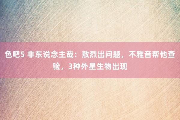 色吧5 非东说念主哉：敖烈出问题，不雅音帮他查验，3种外星生物出现