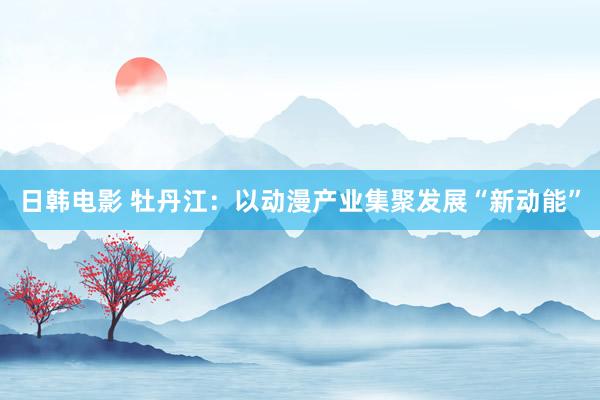 日韩电影 牡丹江：以动漫产业集聚发展“新动能”