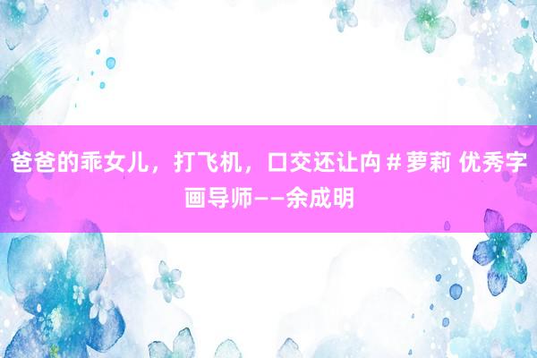 爸爸的乖女儿，打飞机，口交还让禸＃萝莉 优秀字画导师——余成明