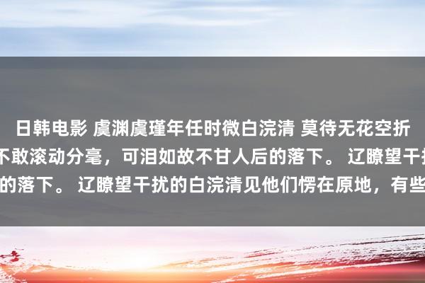 日韩电影 虞渊虞瑾年任时微白浣清 莫待无花空折枝 身下寒冰凛凛，我不敢滚动分毫，可泪如故不甘人后的落下。 　　辽瞭望干扰的白浣清见他们愣在原地，有些不悦