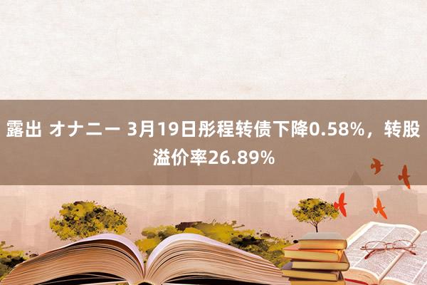 露出 オナニー 3月19日彤程转债下降0.58%，转股溢价率26.89%