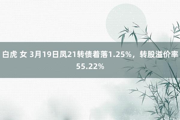 白虎 女 3月19日凤21转债着落1.25%，转股溢价率55.22%