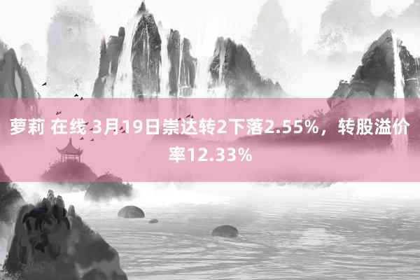 萝莉 在线 3月19日崇达转2下落2.55%，转股溢价率12.33%