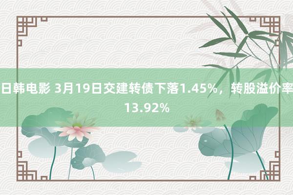 日韩电影 3月19日交建转债下落1.45%，转股溢价率13.92%