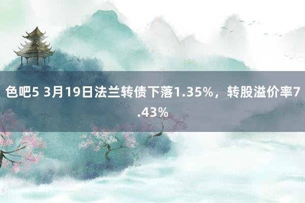 色吧5 3月19日法兰转债下落1.35%，转股溢价率7.43%