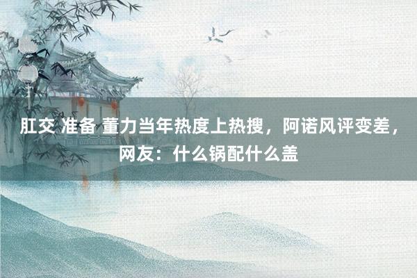 肛交 准备 董力当年热度上热搜，阿诺风评变差，网友：什么锅配什么盖