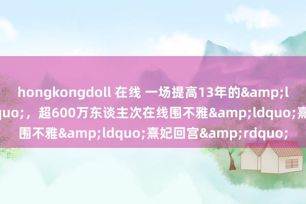 hongkongdoll 在线 一场提高13年的&ldquo;团建&rdquo;，超600万东谈主次在线围不雅&ldquo;熹妃回宫&rdquo;