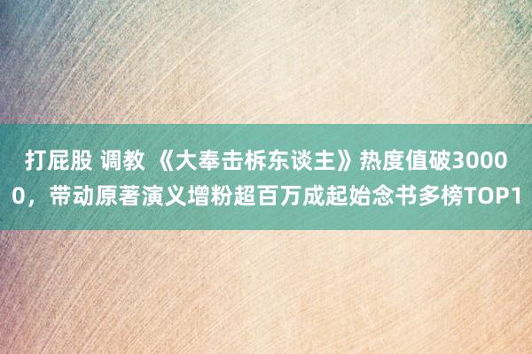 打屁股 调教 《大奉击柝东谈主》热度值破30000，带动原著演义增粉超百万成起始念书多榜TOP1