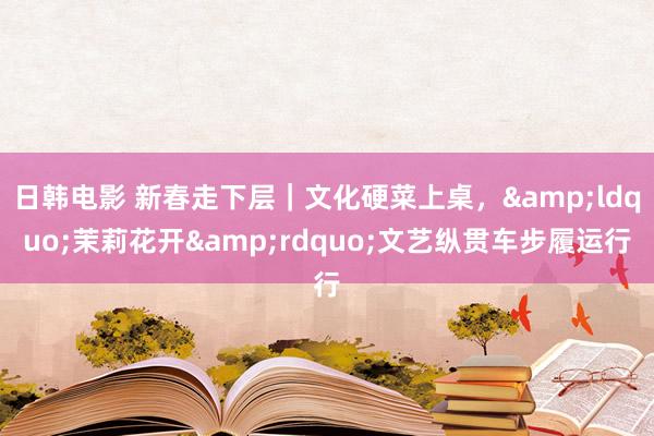 日韩电影 新春走下层｜文化硬菜上桌，&ldquo;茉莉花开&rdquo;文艺纵贯车步履运行
