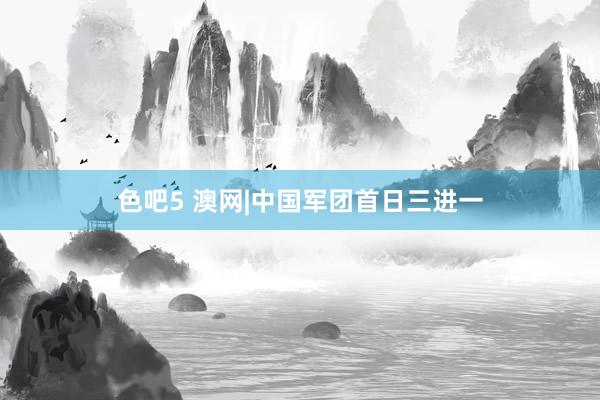 色吧5 澳网|中国军团首日三进一