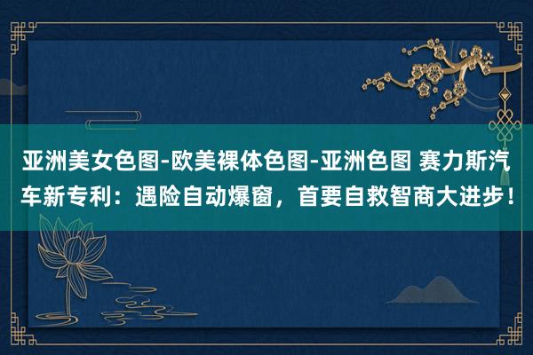 亚洲美女色图-欧美裸体色图-亚洲色图 赛力斯汽车新专利：遇险自动爆窗，首要自救智商大进步！