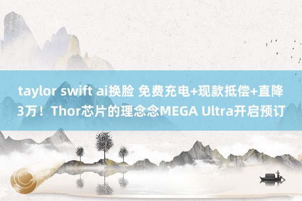 taylor swift ai换脸 免费充电+现款抵偿+直降3万！Thor芯片的理念念MEGA Ultra开启预订