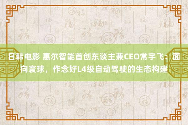 日韩电影 惠尔智能首创东谈主兼CEO常宇飞：面向寰球，作念好L4级自动驾驶的生态构建