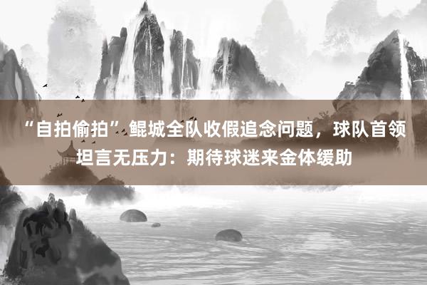 “自拍偷拍” 鲲城全队收假追念问题，球队首领坦言无压力：期待球迷来金体缓助